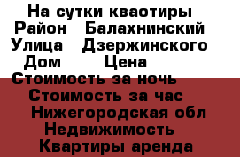 На сутки кваотиры › Район ­ Балахнинский › Улица ­ Дзержинского › Дом ­ 2 › Цена ­ 1 200 › Стоимость за ночь ­ 1 000 › Стоимость за час ­ 250 - Нижегородская обл. Недвижимость » Квартиры аренда посуточно   . Нижегородская обл.